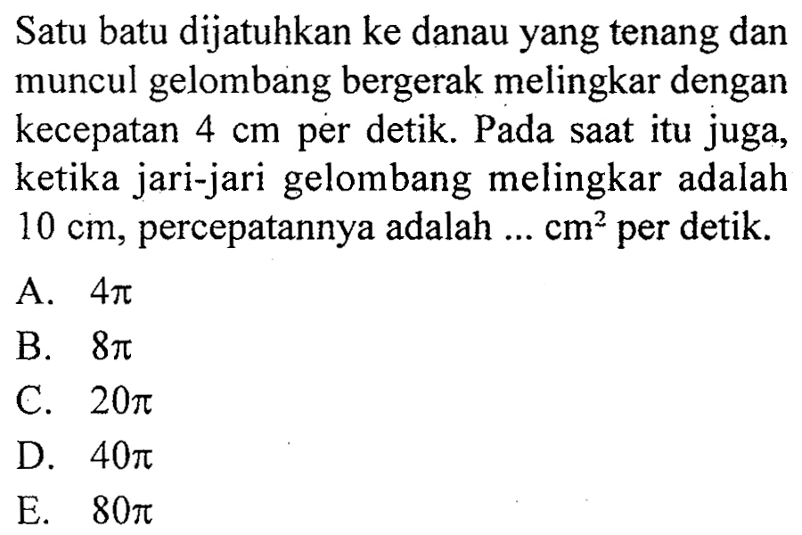 Satu batu dijatuhkan ke danau yang tenang dan muncul gelombang bergerak melingkar dengan kecepatan  4 cm  per detik. Pada saat itu juga, ketika jari-jari gelombang melingkar adalah  10 cm , percepatannya adalah ...  cm^2 per detik.
