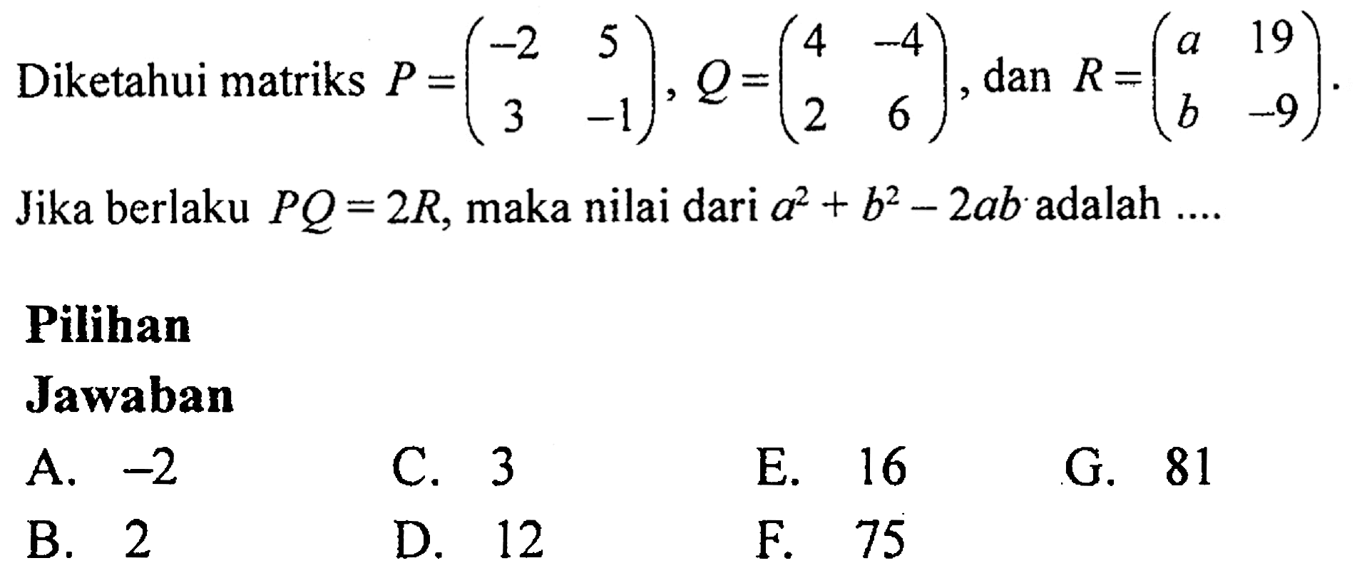 Diketahui matriks P = (-2 5 3 -1), Q = (4 -4 2 6), dan R = (a 19 b -9). Jika berlaku PQ=2R, maka nilai dari a^2 + b^2 - 2ab adalah 
