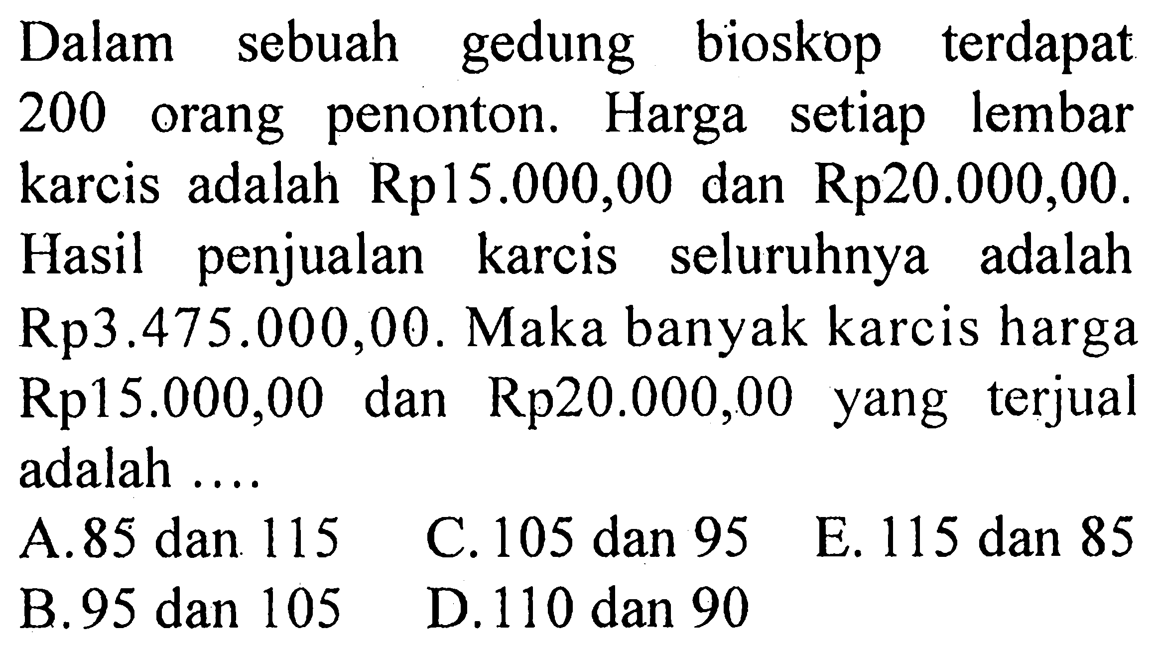 Dalam sebuah gedung bioskop terdapat 200 orang penonton. Harga setiap lembar karcis adalah Rp15.000,00 dan Rp20.000,00. Hasil penjualan karcis seluruhnya adalah Rp3.475.000,00. Maka banyak karcis harga Rp15.000,00 dan Rp20.000,00 yang terjual adalah....