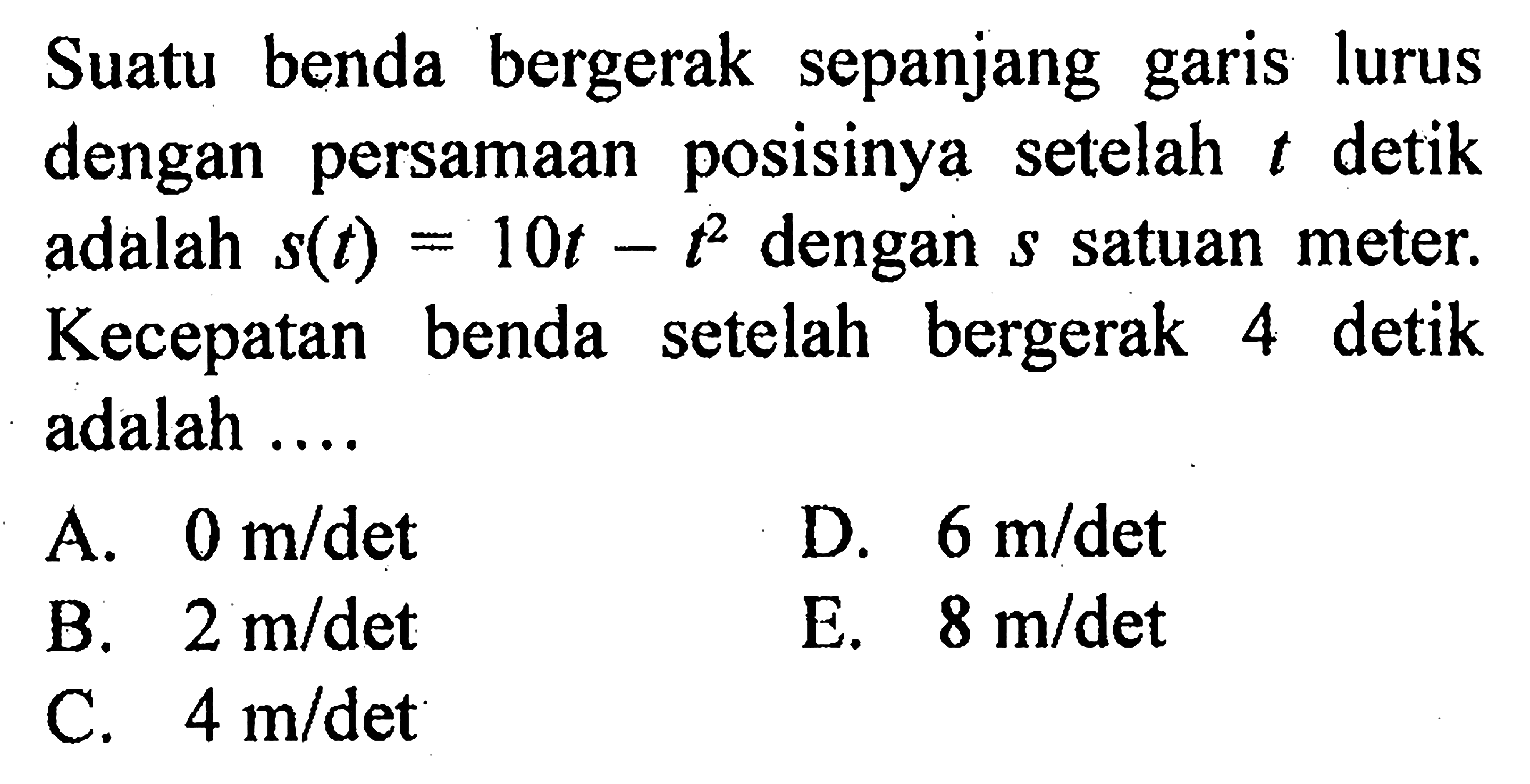 Suatu benda bergerak sepanjang garis lurus dengan persamaan posisinya setelah t detik adalah s(t)=10t-t^2 dengan s satuan meter. Kecepatan benda setelah bergerak 4 detik adalah .... 