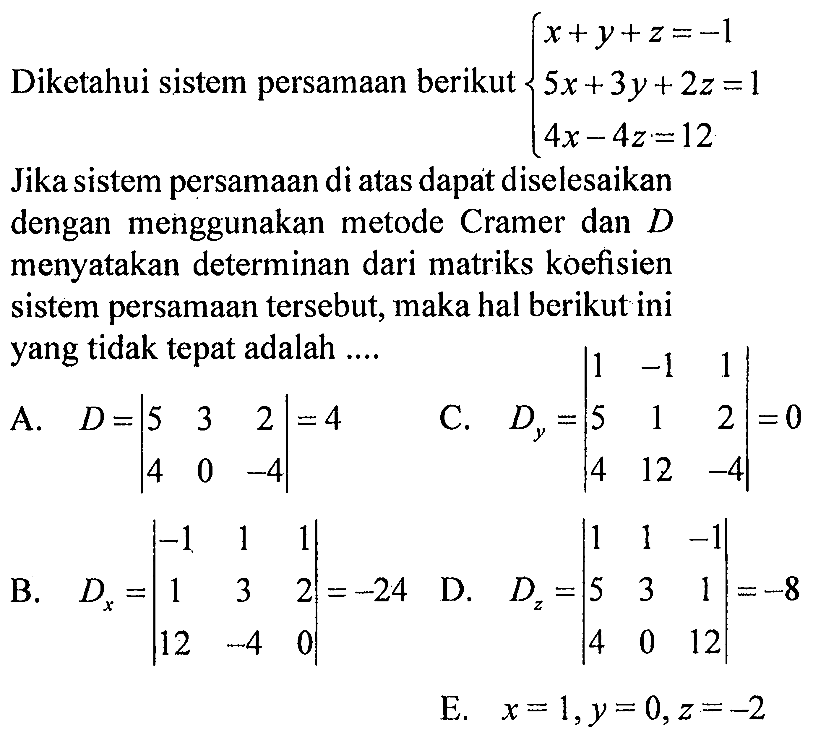 Diketahui sistem persamaan berikut: x+y+z=-1 5x+3y+2z=1 4x-4y=12 Jika sistem persamaan di atas dapat diselesaikan dengan menggunakan metode Cramer dan D menyatakan determinan dari matriks koefisien sistem persamaan tersebut, maka hal berikut yang tidak tepat adalah ....