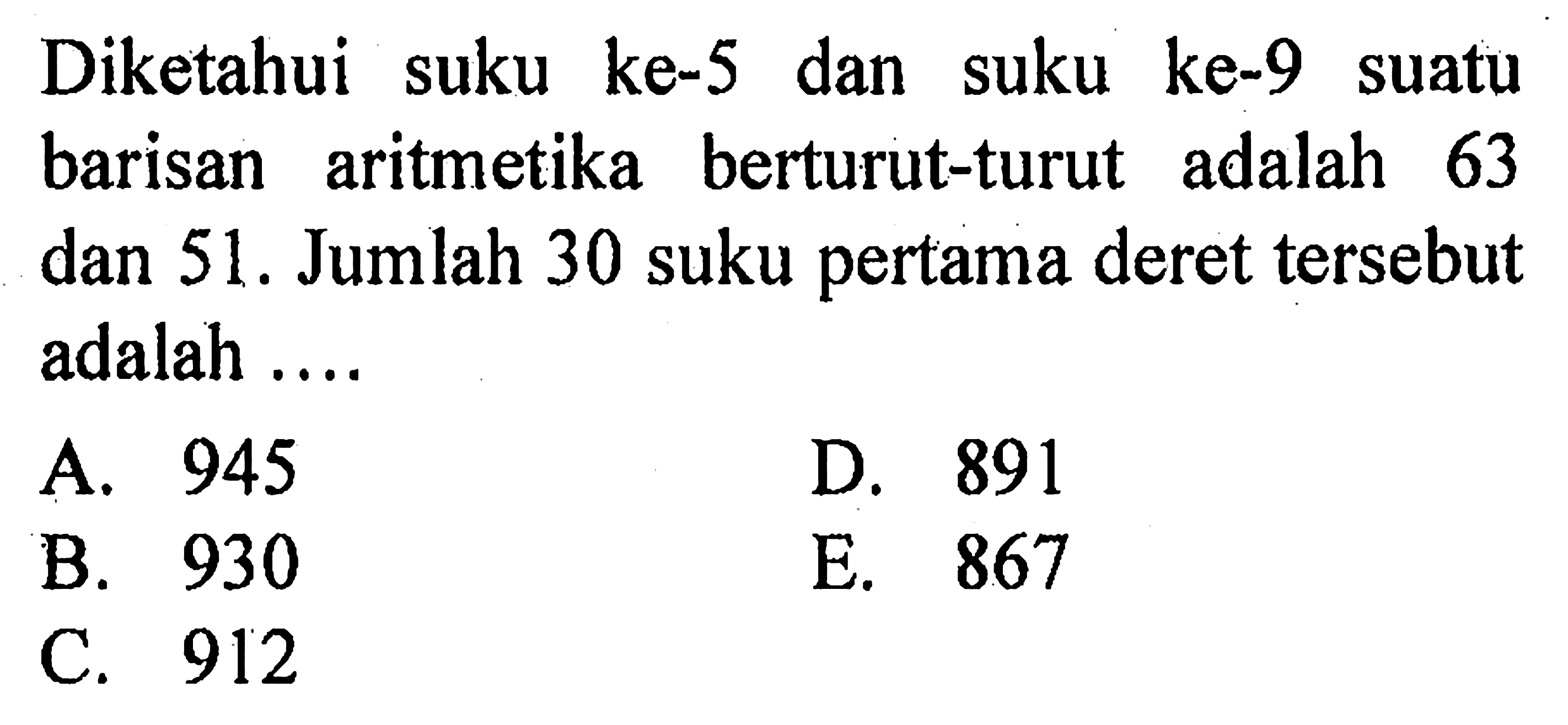 Diketahui suku ke-5 dan suku ke-9 suatu barisan aritmetika berturut-turut adalah 63 dan 51. Jumlah 30 suku pertama deret tersebut adalah .... 