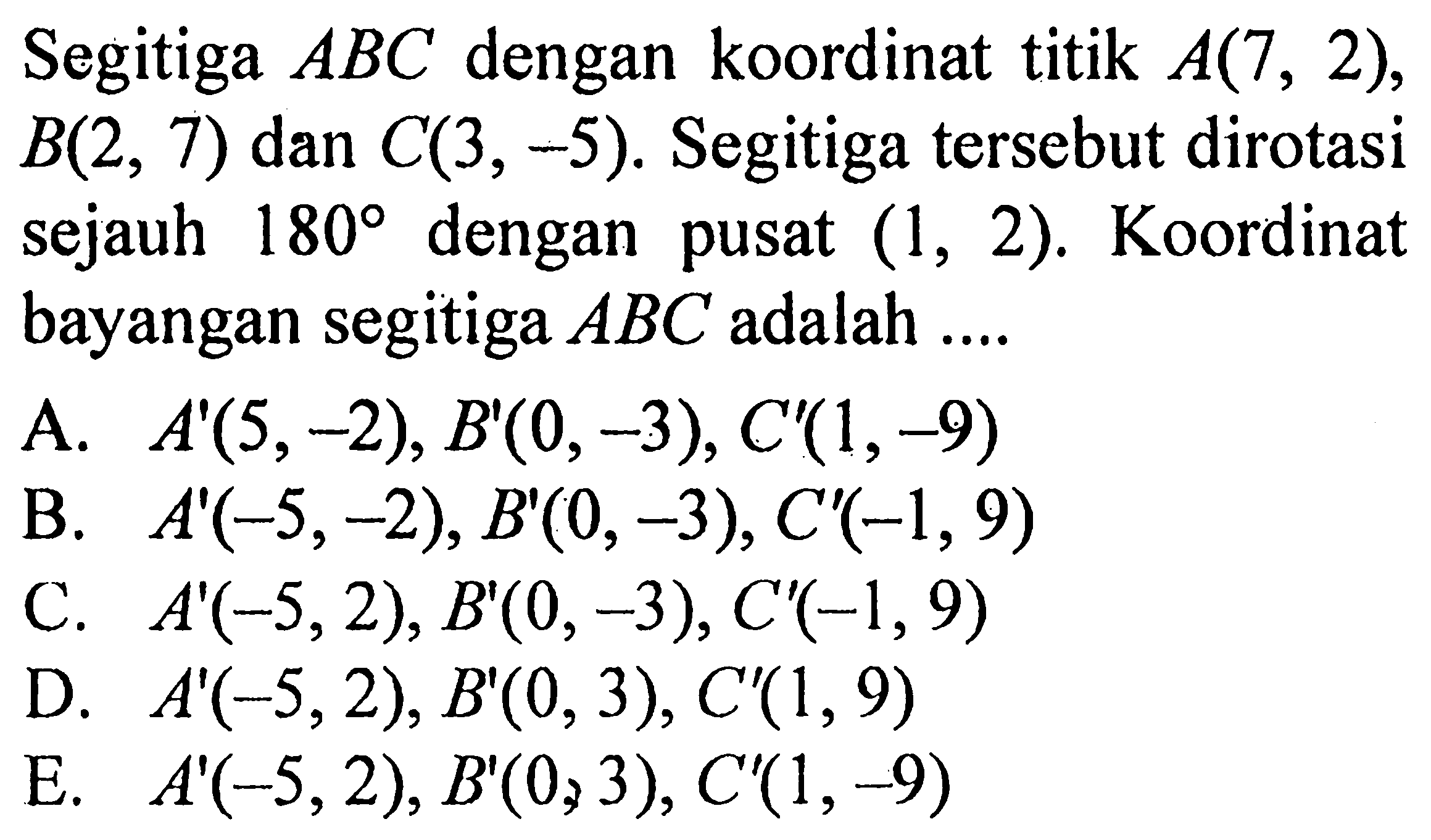 Segitiga ABC dengan koordinat titik A(7, 2), B(2, 7) dan C(3, -5). Segitiga tersebut dirotasi sejauh 180 dengan pusat (1, 2). Koordinat bayangan segitiga ABC adalah ....