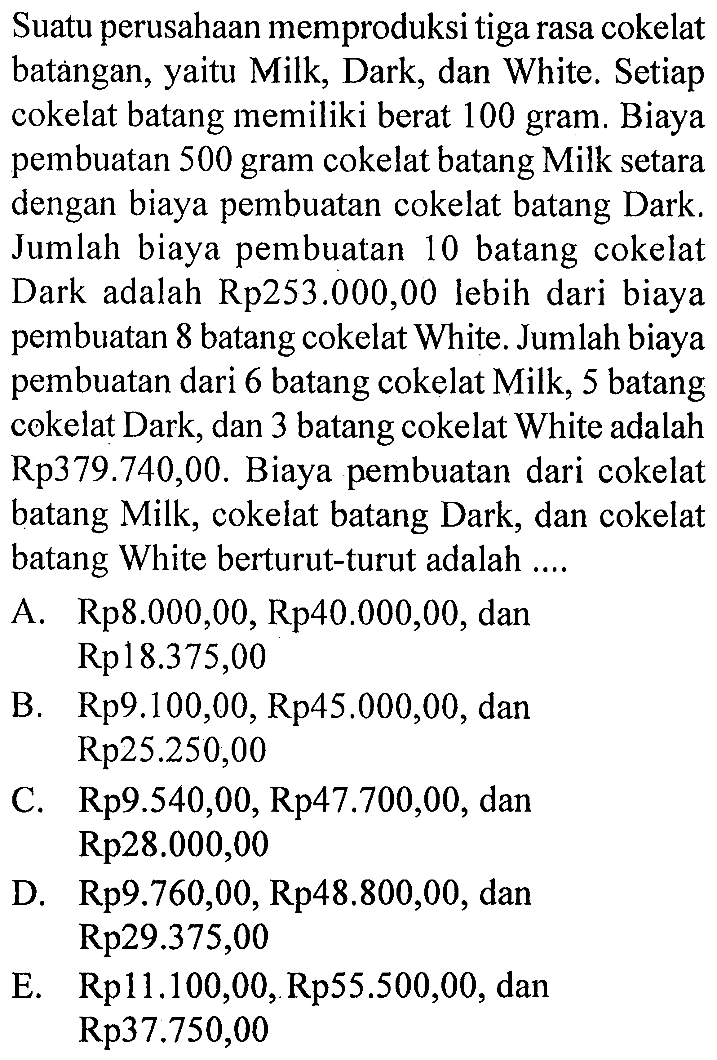 Suatu perusahaan memproduksi tiga rasa cokelat batangan, yaitu Milk, Dark, dan White. Setiap cokelat batang memiliki berat 100 gram. Biaya pembuatan 500 gram cokelat batang Milk setara dengan biaya pembuatan cokelat batang Dark. Jumlah biaya pembuatan 10 batang cokelat Dark adalah Rp253.000,00 lebih dari biaya pembuatan 8 batang cokelat White. Jumlah biaya pembuatan dari 6 batang cokelat Milk, 5 batang cokelat Dark, dan 3 batang cokelat White adalah Rp379.740,00. Biaya pembuatan dari cokelat batang Milk, cokelat batang Dark, dan cokelat batang White berturut-turut adalah ....