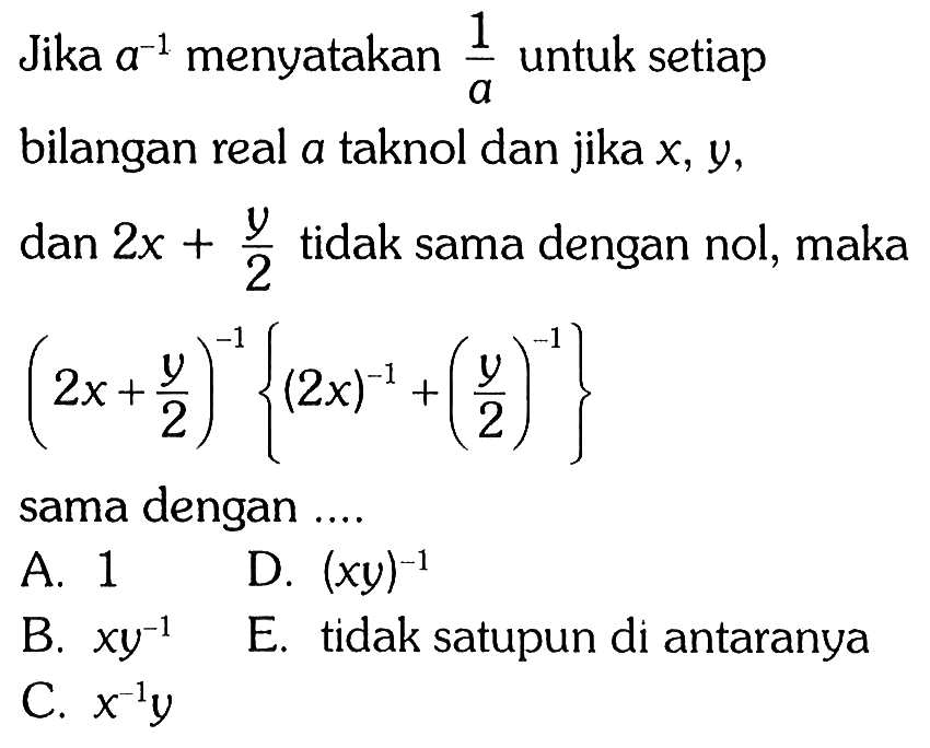 Jika a^-1 menyatakan 1/a untuk setiap bilangan real a tak nol dan jika x, y, dan 2 x+y/2 tidak sama dengan nol, maka (2 x+y/2)^-1 {(2x)^-1+(y/2)^-1} sama dengan .... 