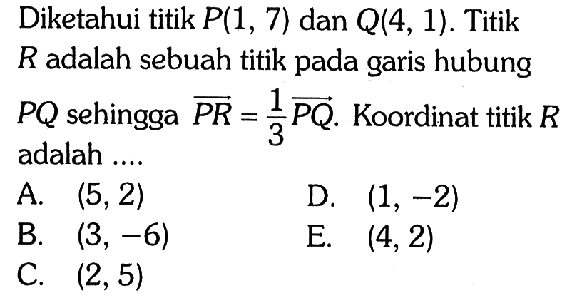 Diketahui titik P(1,7) dan Q(4,1). Titik R adalah sebuah titik pada garis hubung PQ sehingga vektor PR =1/3 vektor PQ . Koordinat titik R adalah....