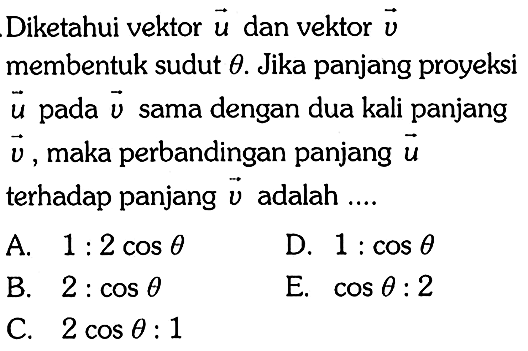 Diketahui vektor u dan vektor v membentuk sudut theta. Jika panjang proyeksi vektor u pada vektor v sama dengan dua kali panjang vektor v, maka perbandingan panjang vektor u terhadap panjang vektor v adalah .... 