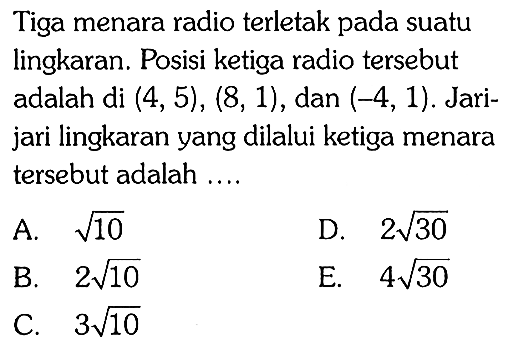 Tiga menara radio terletak pada suatu lingkaran. Posisi ketiga radio tersebut adalah di  (4,5),(8,1) , dan  (-4,1) . Jarijari lingkaran yang dilalui ketiga menara tersebut adalah ....
