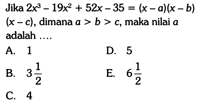 Jika 2x^3-19x^2+52x-35=(x-a)(x-b)(x-c), dimana a>b>c, maka nilai a adalah .... A. 1 D. 5 B. 3 1/2 E. 6 1/2 C. 4