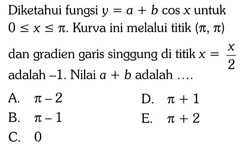 Diketahui fungsi  y=a+b cos x  untuk  0<=x<=pi. Kurva ini melalui titik (pi, pi)  dan gradien garis singgung di titik x=x/2 adalah -1 . Nilai a+b adalah  ... . 