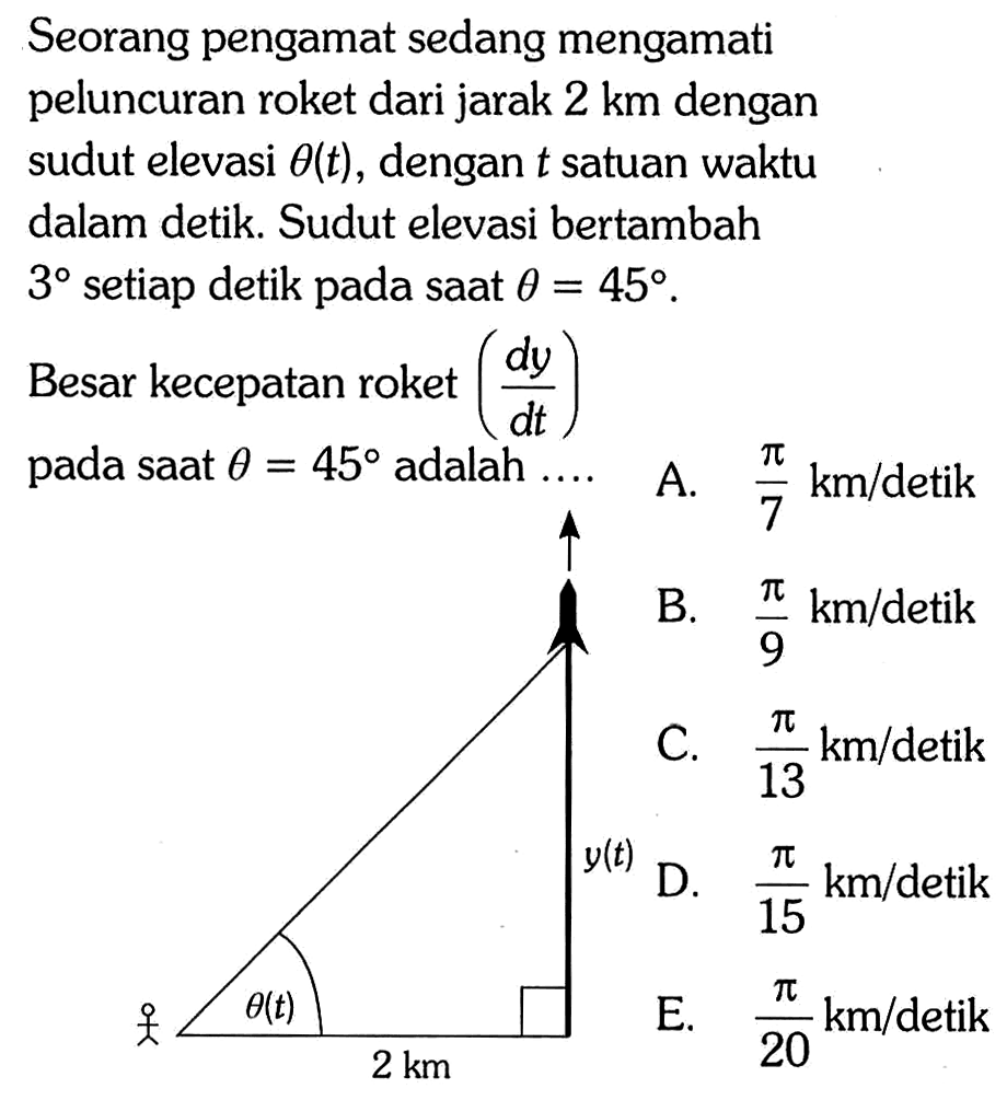 Seorang pengamat sedang mengamati peluncuran roket dari jarak 2 km dengan sudut elevasi theta(t) , dengan t satuan waktu dalam detik. Sudut elevasi bertambah 3 setiap detik pada saat theta=45. Besar kecepatan roket (dy/dt) pada saat theta=45 adalah .... theta(t) 2 km y(t)