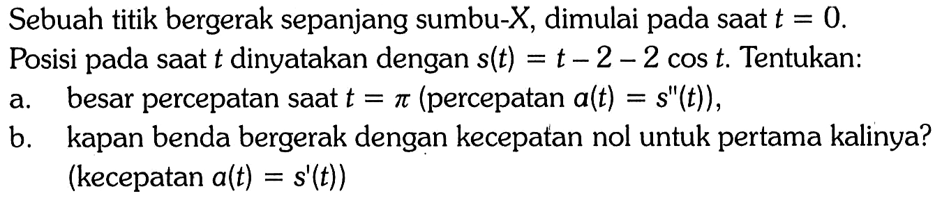 Sebuah titik bergerak sepanjang sumbu-X, dimulai pada saat  t=0. Posisi pada saat  t  dinyatakan dengan  s(t)=t-2-2 cos t . Tentukan: a. besar percepatan saat  t=pi (percepatan a(t)=s''(t)), b. kapan benda bergerak dengan kecepatan nol untuk pertama kalinya? (kecepatan a(t)=s'(t)) 