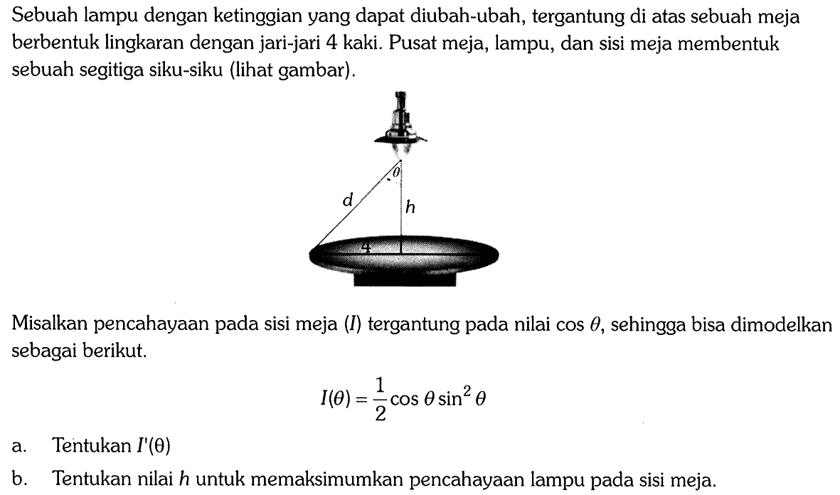 Sebuah lampu dengan ketinggian yang dapat diubah-ubah, tergantung di atas sebuah meja berbentuk lingkaran dengan jari-jari 4 kaki. Pusat meja, lampu, dan sisi meja membentuk sebuah segitiga siku-siku (lihat gambar). theta d h 4 Misalkan pencahayaan pada sisi meja (I) tergantung pada nilai cos theta, sehingga bisa dimodelkan sebagai berikut. I(thteta)=1/2cos theta sin^2theta a. Tentukan I'(theta) b. Tentukan nilai h untuk memaksimumkan pencahayaan lampu pada sisi meja.