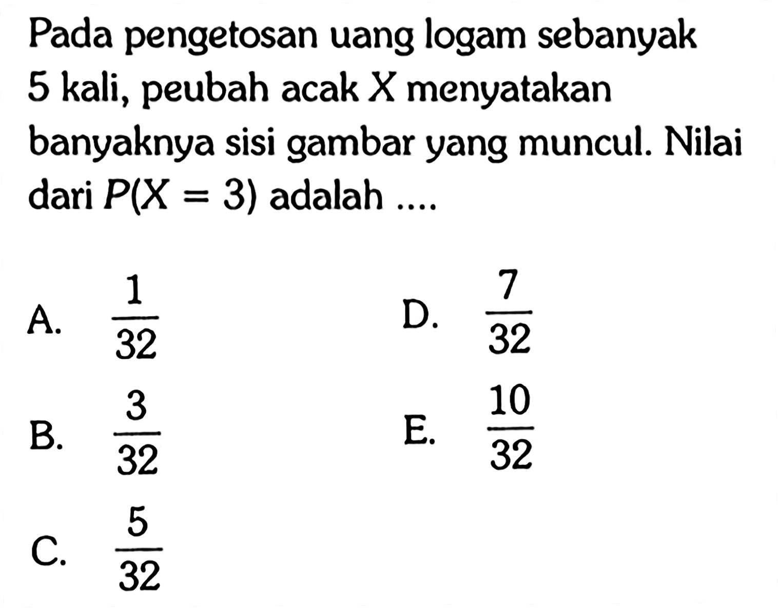 Pada pengetosan uang logam sebanyak 5 kali, peubah acak  X  menyatakan banyaknya sisi gambar yang muncul. Nilai dari  P(X=3)  adalah .... 