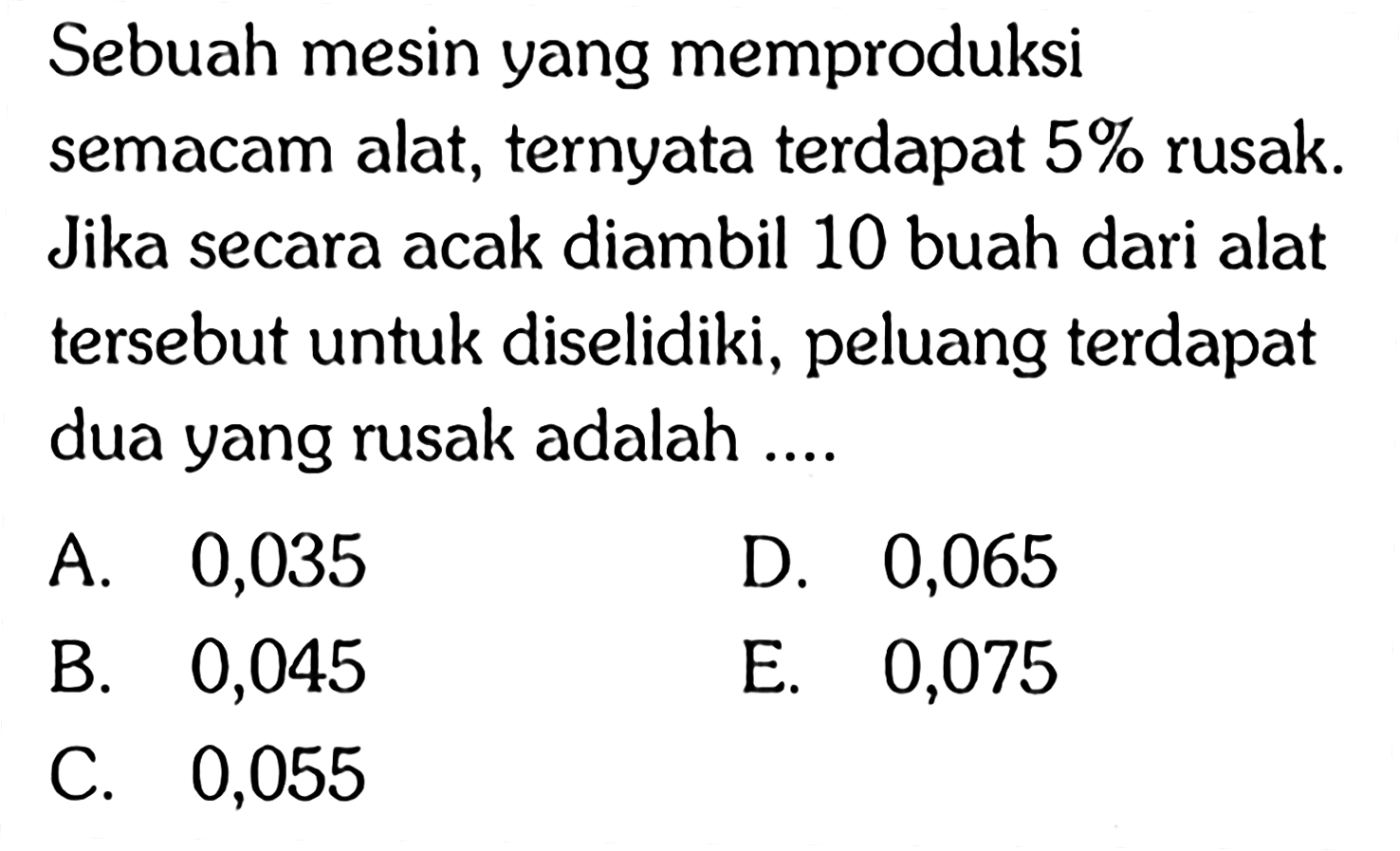 Sebuah mesin yang memproduksi semacam alat, ternyata terdapat 5% rusak. Jika secara acak diambil 10 buah dari alat tersebut untuk diselidiki, peluang terdapat dua yang rusak adalah ....