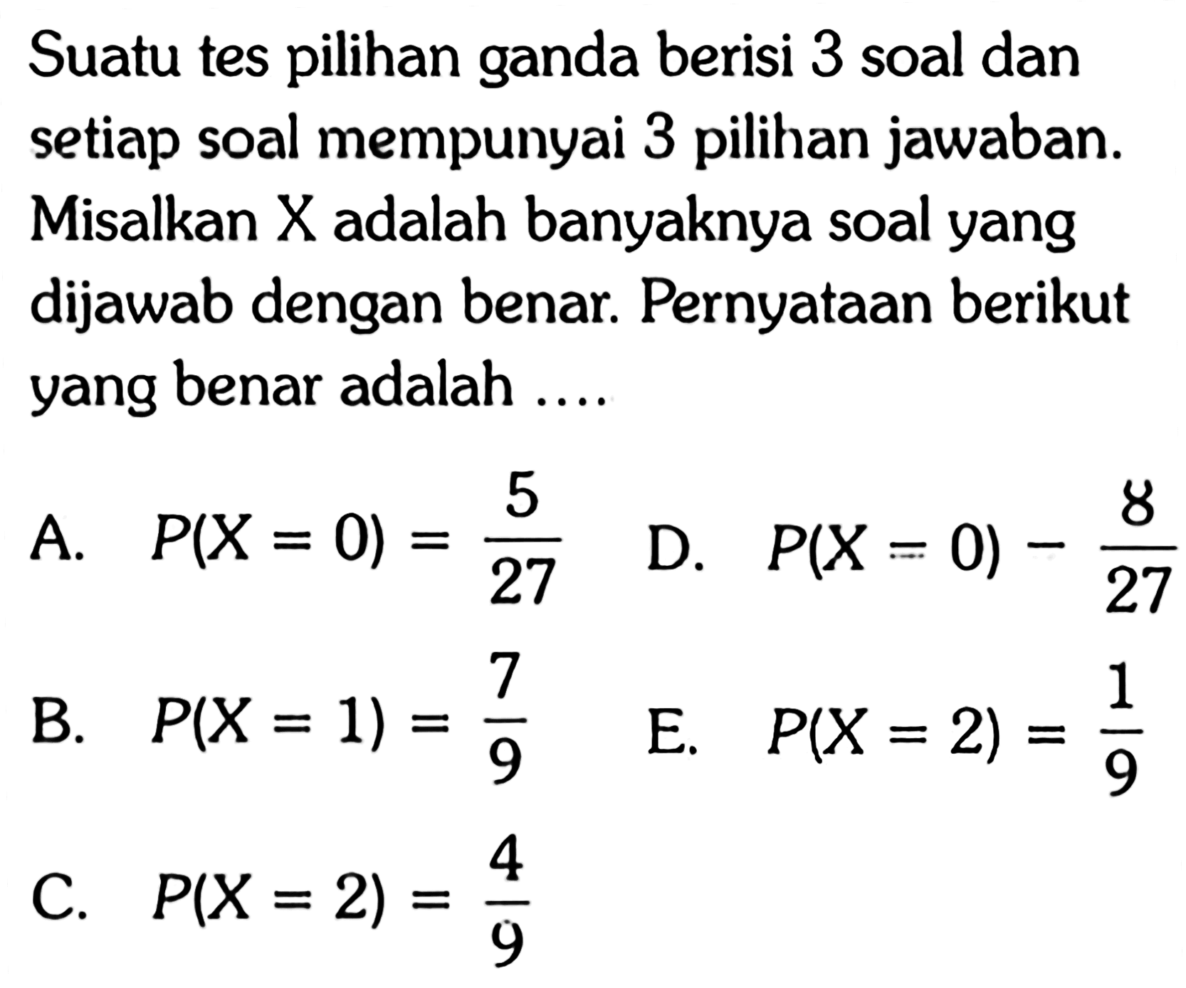 Suatu tes pilihan ganda berisi 3 soal dan setiap soal mempunyai 3 pilihan jawaban. Misalkan X adalah banyaknya soal yang dijawab dengan benar. Pernyataan berikut yang benar adalah ....A.  P(X=0)=5/27 D.  P(X=0)-8/27 B.  P(X=1)=7/9 E.  P(X=2)=1/9 C.  P(X=2)=4/9 