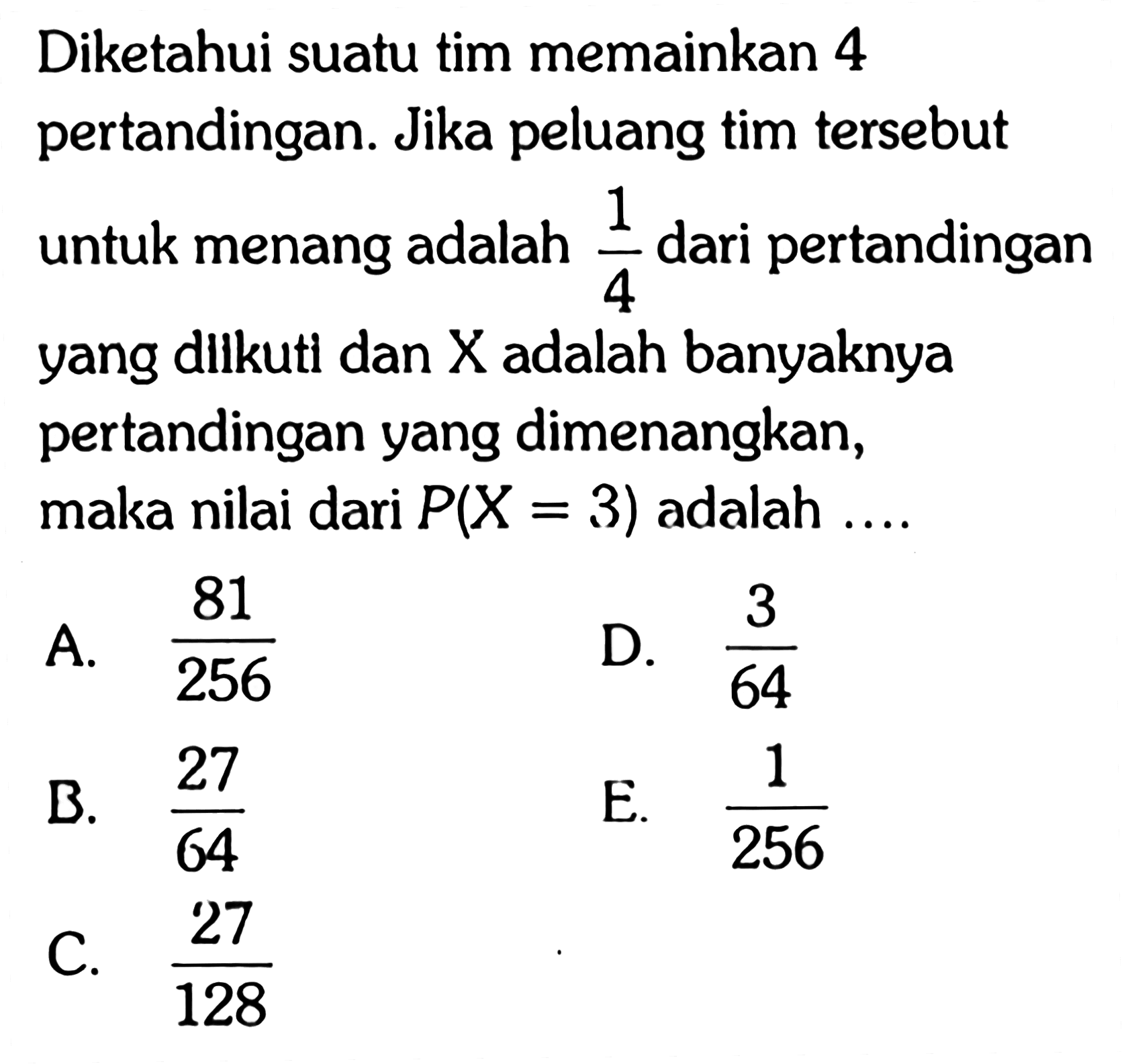 Diketahui suatu tim memainkan 4 pertandingan. Jika peluang tim tersebut untuk menang adalah 1/4 dari pertandingan yang dllkuti dan X adalah banyaknya pertandingan yang dimenangkan, maka nilai dari P(X=3) adalah ....