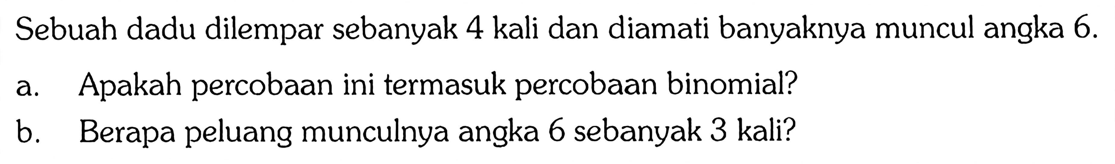 Sebuah dadu dilempar sebanyak 4 kali dan diamati banyaknya muncul angka  6 . a. Apakah percobaan ini termasuk percobaan binomial?b. Berapa peluang munculnya angka 6 sebanyak 3 kali?