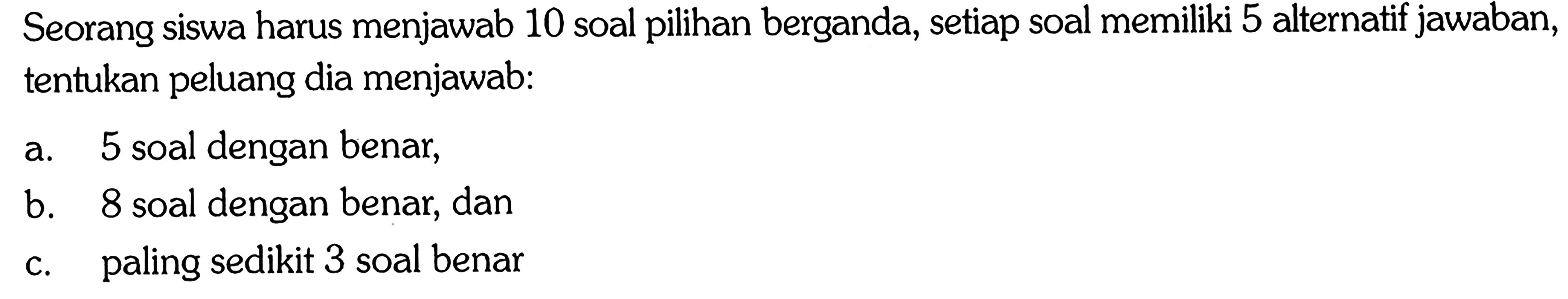 Seorang siswa harus menjawab 10 soal pilihan berganda, setiap soal memiliki 5 alternatif jawaban, tentukan peluang dia menjawab:a. 5 soal dengan benar,b. 8 soal dengan benar, danc. paling sedikit 3 soal benar