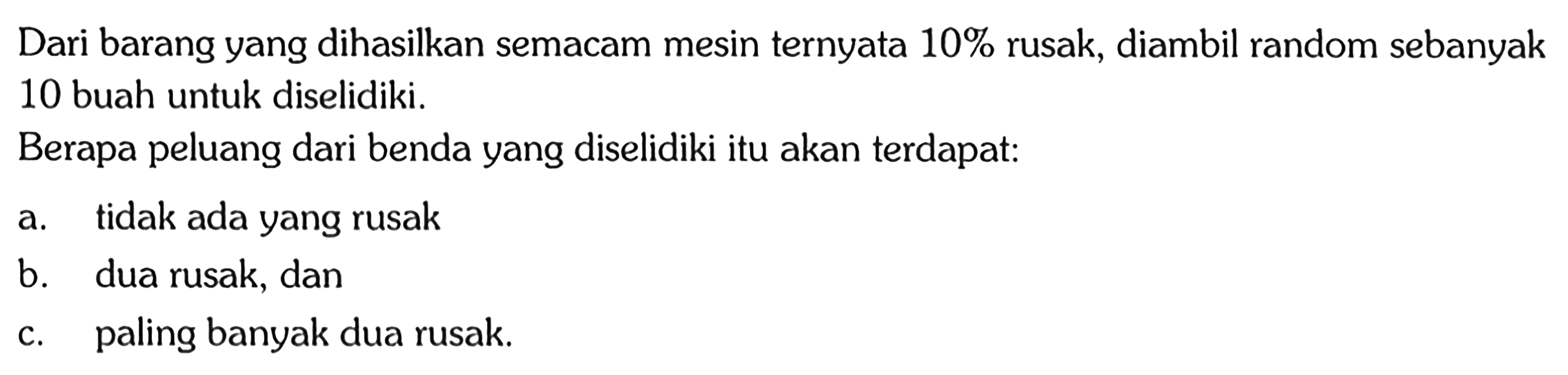 Dari barang yang dihasilkan semacam mesin ternyata  10%  rusak, diambil random sebanyak 10 buah untuk diselidiki.Berapa peluang dari benda yang diselidiki itu akan terdapat:a. tidak ada yang rusakb. dua rusak, danc. paling banyak dua rusak.