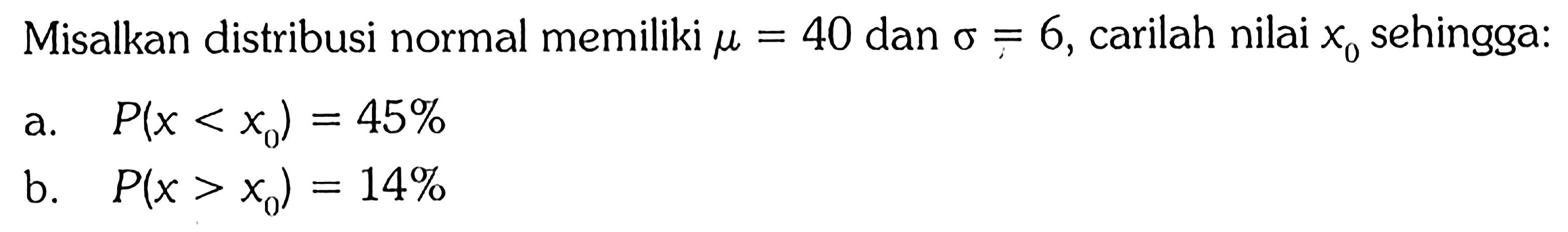 Misalkan distribusi normal memiliki mu=40 dan sigma=6, carilah nilai x0 sehingga:
a.  P(x<x0)=45% 
b.  P(x>x0)=14% 