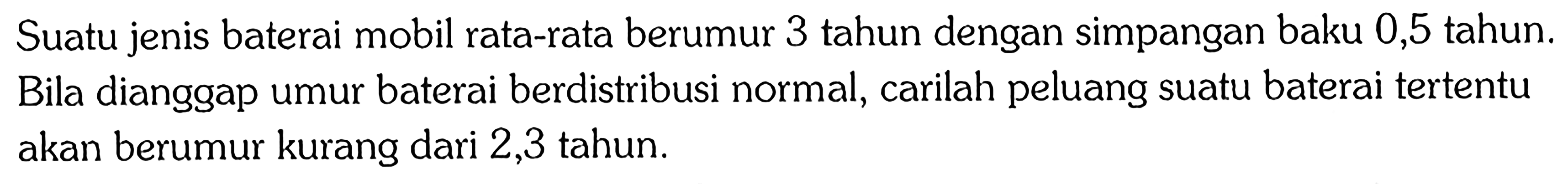 Suatu jenis baterai mobil rata-rata berumur 3 tahun dengan simpangan baku 0,5 tahun. Bila dianggap umur baterai berdistribusi normal, carilah peluang suatu baterai tertentu akan berumur kurang dari 2,3 tahun.