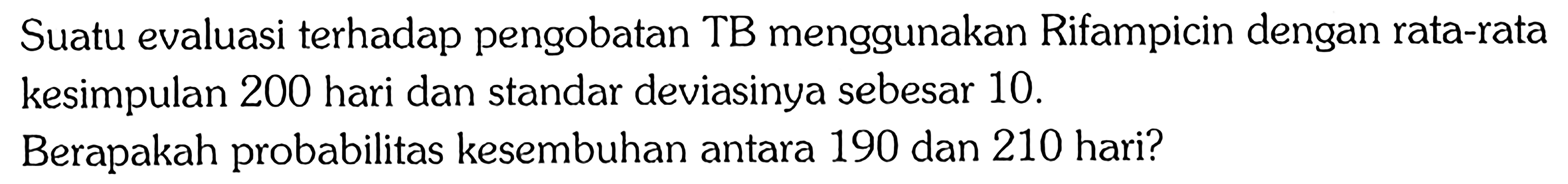 Suatu evaluasi terhadap pengobatan TB menggunakan Rifampicin dengan rata-rata kesimpulan 200 hari dan standar deviasinya sebesar 10 . Berapakah probabilitas kesembuhan antara 190 dan 210 hari? 