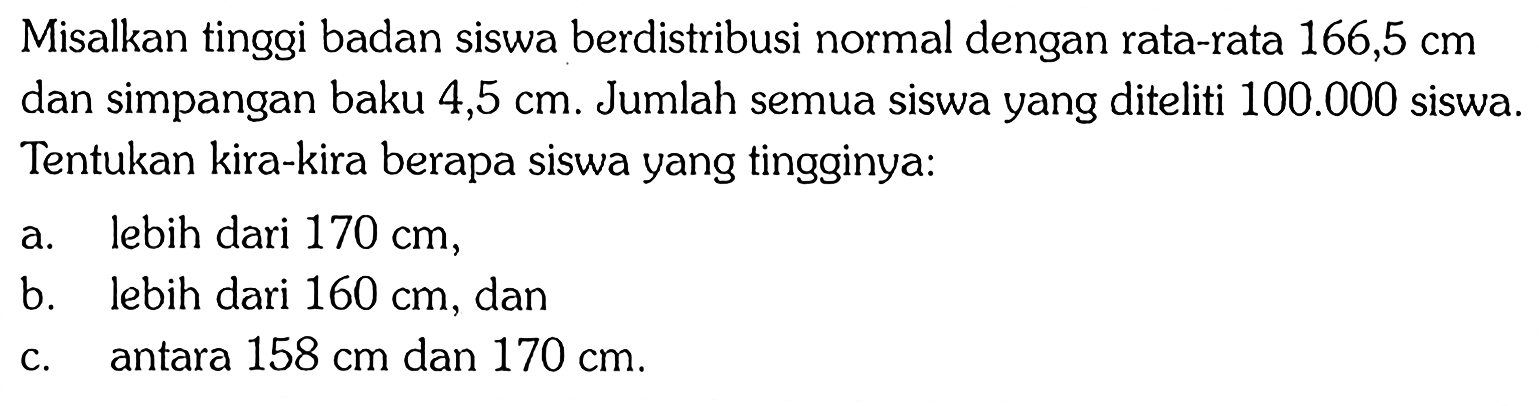 Misalkan tinggi badan siswa berdistribusi normal dengan rata-rata  166,5 cm  dan simpangan baku  4,5 cm . Jumlah semua siswa yang diteliti  100.000  siswa. Tentukan kira-kira berapa siswa yang tingginya:a. lebih dari 170 cm,b. lebih dari 160 cm, danc. antara 158 cm dan 170 cm .