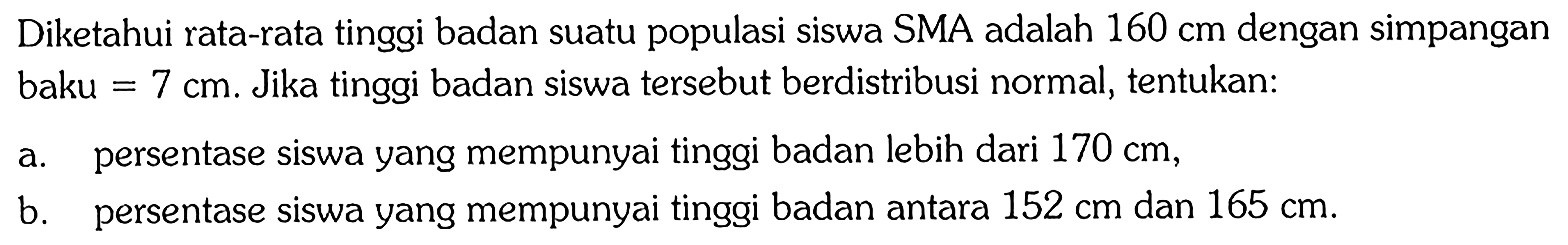 Diketahui rata-rata tinggi badan suatu populasi siswa SMA adalah 160 cm  dengan simpangan baku=7 cm . Jika tinggi badan siswa tersebut berdistribusi normal, tentukan: a. persentase siswa yang mempunyai tinggi badan lebih dari 170 cm, b. persentase siswa yang mempunyai tinggi badan antara 152 cm dan 165 cm. 