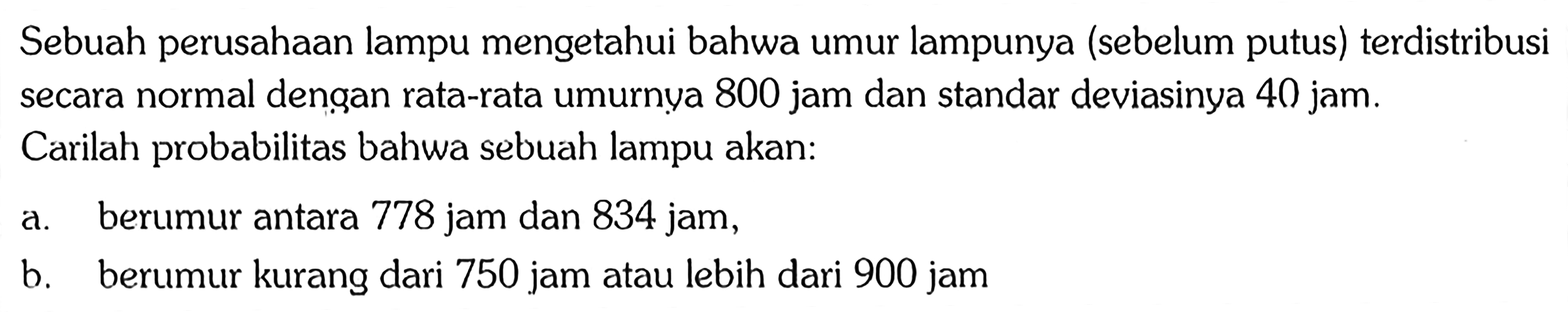 Sebuah perusahaan lampu mengetahui bahwa umur lampunya (sebelum putus) terdistribusi secara normal dengan rata-rata umurnya 800 jam dan standar deviasinya 40 jam.Carilah probabilitas bahwa sebuah lampu akan: a. berumur antara 778 jam dan 834 jam, b. berumur kurang dari 750 jam atau lebih dari 900 jam 