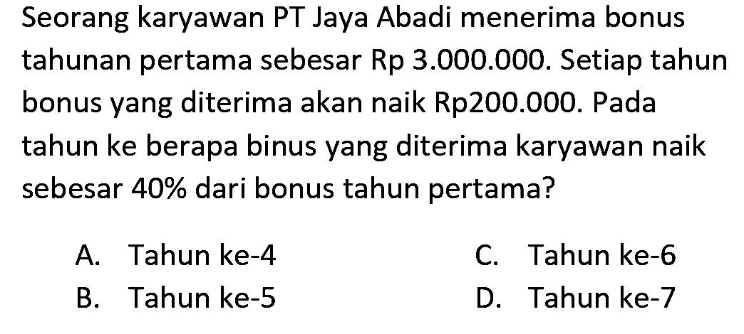 Seorang karyawan PT Jaya Abadi menerima bonus tahunan pertama sebesar Rp 3.000.000. Setiap tahun bonus yang diterima akan naik Rp200.000. Pada tahun ke berapa binus yang diterima karyawan naik sebesar  40 %  dari bonus tahun pertama?