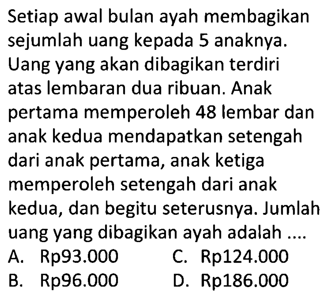 Setiap awal bulan ayah membagikan sejumlah uang kepada 5 anaknya. Uang yang akan dibagikan terdiri atas lembaran dua ribuan. Anak pertama memperoleh 48 lembar dan anak kedua mendapatkan setengah dari anak pertama, anak ketiga memperoleh setengah dari anak kedua, dan begitu seterusnya. Jumlah uang yang dibagikan ayah adalah ....