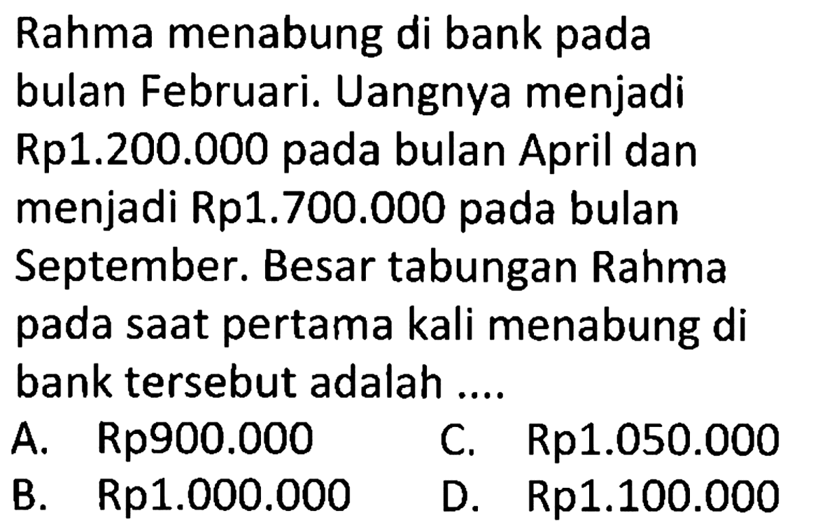 Rahma menabung di bank pada bulan Februari. Uangnya menjadi Rp1.200.000 pada bulan April dan menjadi Rp1.700.000 pada bulan September. Besar tabungan Rahma pada saat pertama kali menabung di bank tersebut adalah ....