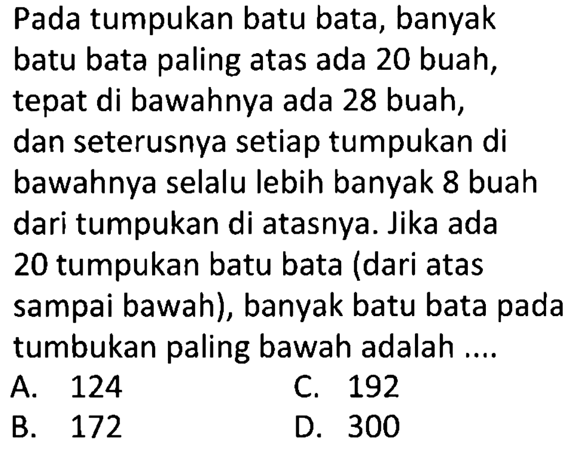 Pada tumpukan batu bata, banyak batu bata paling atas ada 20 buah, tepat di bawahnya ada 28 buah, dan seterusnya setiap tumpukan di bawahnya selalu lebih banyak 8 buah dari tumpukan di atasnya. Jika ada 20 tumpukan batu bata (dari atas sampai bawah), banyak batu bata pada tumbukan paling bawah adalah