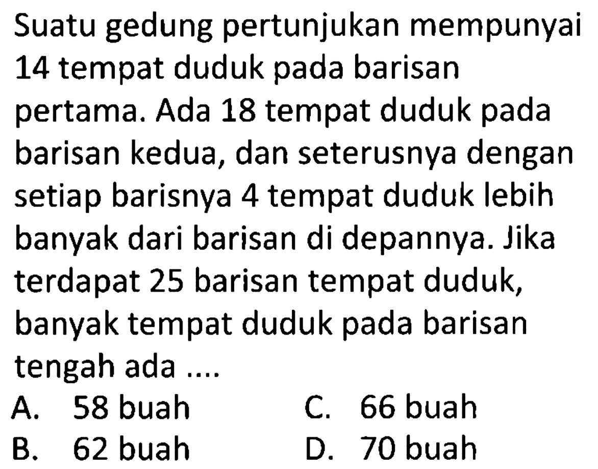 Suatu gedung pertunjukan mempunyai 14 tempat duduk pada barisan pertama. Ada 18 tempat duduk pada barisan kedua, dan seterusnya dengan setiap barisnya 4 tempat duduk lebih banyak dari barisan di depannya. Jika terdapat 25 barisan tempat duduk, banyak tempat duduk pada barisan tengah ada ....