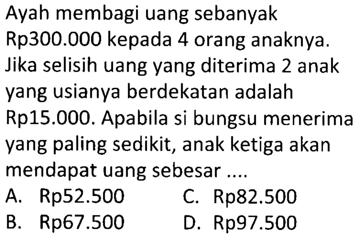 Ayah membagi uang sebanyak Rp300.000 kepada 4 orang anaknya. Jika selisih uang yang diterima 2 anak yang usianya berdekatan adalah Rp15.000. Apabila si bungsu menerima yang paling sedikit, anak ketiga akan mendapat uang sebesar ...