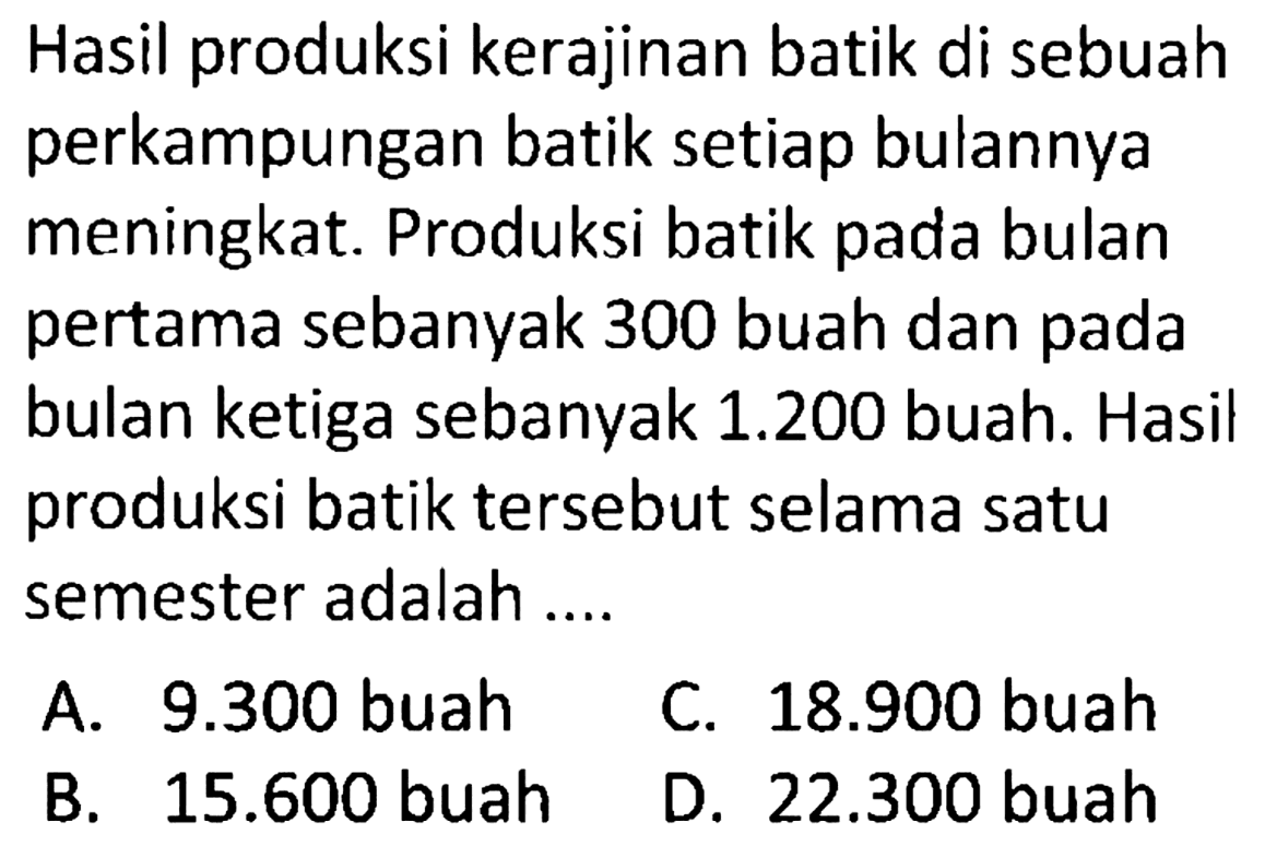 Hasil produksi kerajinan batik di sebuah perkampungan batik setiap bulannya meningkat. Produksi batik pada bulan pertama sebanyak 300 buah dan pada bulan ketiga sebanyak  1.200  buah. Hasil produksi batik tersebut selama satu semester adalah ....