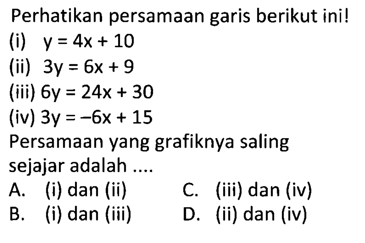 Perhatikan persamaan garis berikut ini! (i)  y=4x+10  (ii)  3y=6x+9  (iii)  6y=24x+30  (iv)  3y=-6x+15  Persamaan yang grafiknya saling sejajar adalah ....