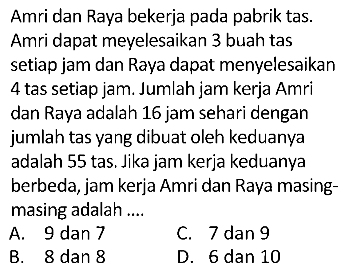 Amri dan Raya bekerja pada pabrik tas. Amri dapat meyelesaikan 3 buah tas setiap jam dan Raya dapat menyelesaikan 4 tas setiap jam. Jumlah jam kerja Amri dan Raya adalah 16 jam sehari dengan jumlah tas yang dibuat oleh keduanya adalah 55 tas. Jika jam kerja keduanya berbeda, jam kerja Amri dan Raya masing-masing adalah ....
