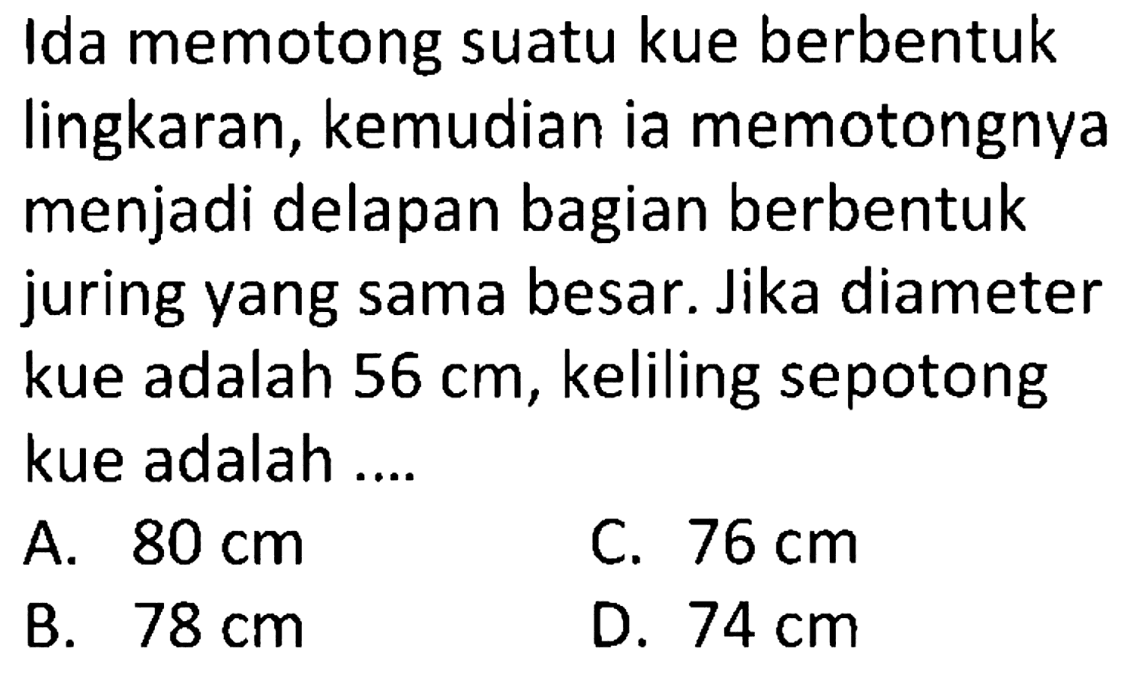 Ida memotong suatu kue berbentuk lingkaran, kemudian ia memotongnya menjadi delapan bagian berbentuk juring yang sama besar. Jika diameter kue adalah 56 cm, keliling sepotong kue adalah ....