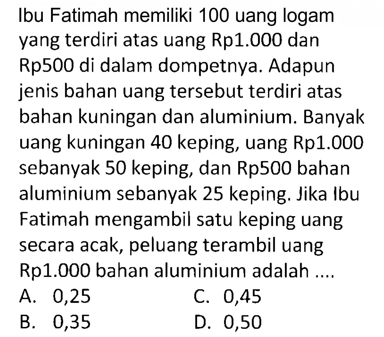 Ibu Fatimah memiliki 100 uang logam yang terdiri atas uang Rp1.000 dan Rp500 di dalam dompetnya. Adapun jenis bahan uang tersebut terdiri atas bahan kuningan dan aluminium. Banyak uang kuningan 40 keping, uang Rp1.000 sebanyak 50 keping, dan Rp500 bahan aluminium sebanyak 25 keping. Jika Ibu Fatimah mengambil satu keping uang secara acak, peluang terambil uang Rp1.000 bahan aluminium adalah ....