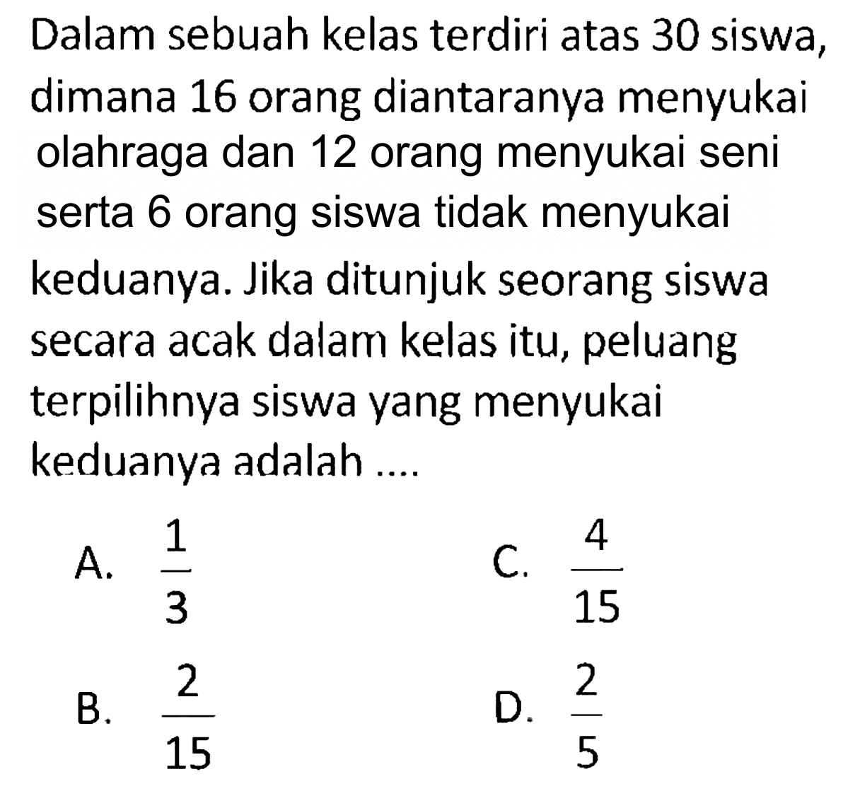 Dalam sebuah kelas terdiri atas 30 siswa, dimana 16 orang diantaranya menyukai olahraga dan 12 orang menyukai seni serta 6 orang siswa tidak menyukai keduanya. Jika ditunjuk seorang siswa secara acak dalam kelas itu, peluang terpilihnya siswa yang menyukai keduanya adalah ....