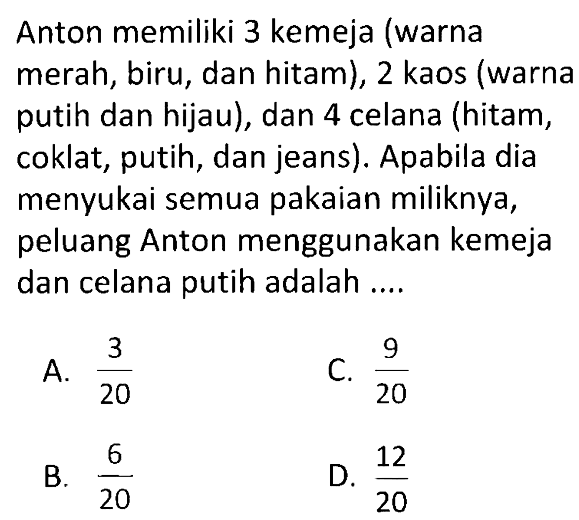 Anton memiliki 3 kemeja (warna merah, biru, dan hitam), 2 kaos (warna putih dan hijau), dan 4 celana (hitam, coklat, putih, dan jeans). Apabila dia menyukai semua pakaian miliknya, peluang Anton menggunakan kemeja dan celana putih adalah ....
 