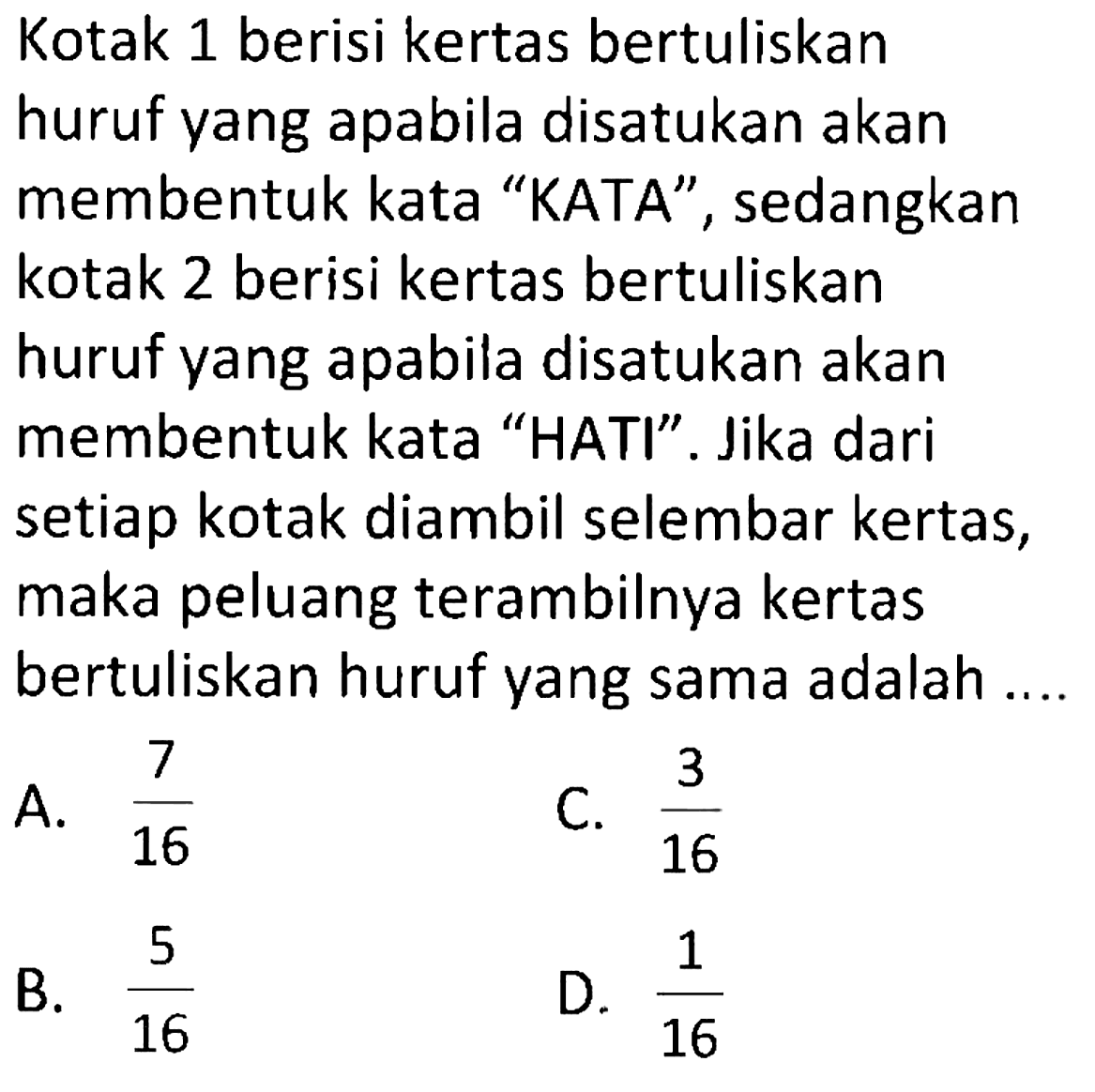 Kotak 1 berisi kertas bertuliskan huruf yang apabila disatukan akan membentuk kata "KATA", sedangkan kotak 2 berisi kertas bertuliskan huruf yang apabila disatukan akan membentuk kata "HATI". Jika dari setiap kotak diambil selembar kertas, maka peluang terambilnya kertas bertuliskan huruf yang sama adalah ....
