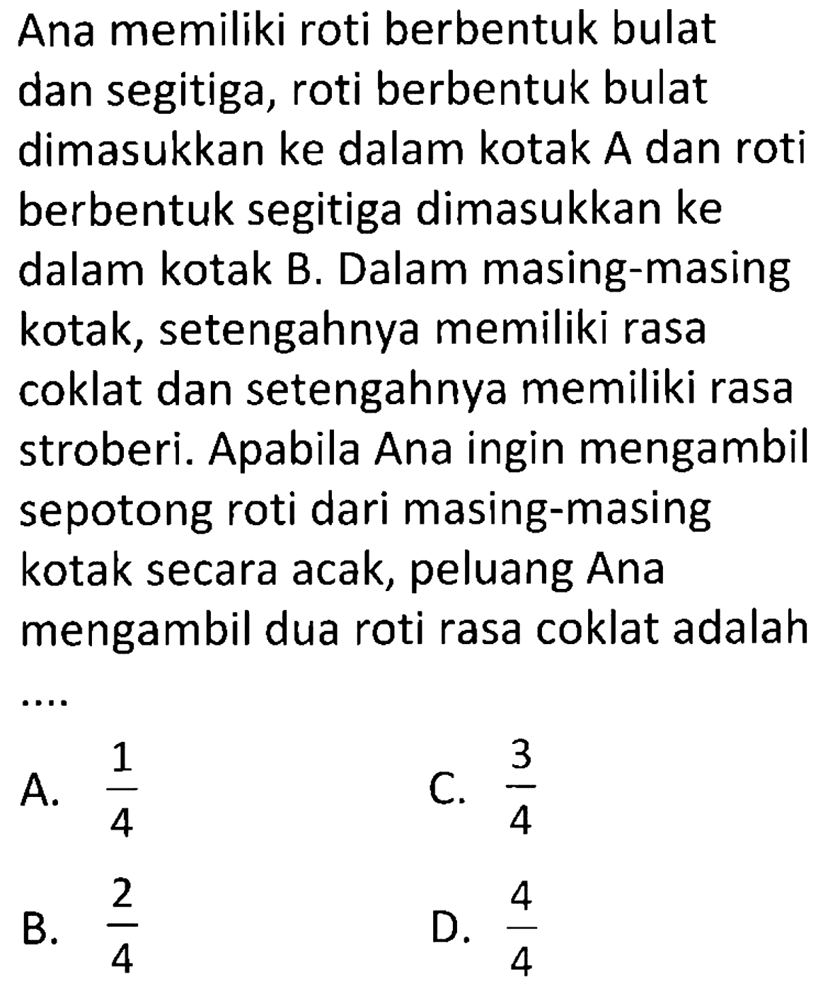 Ana memiliki roti berbentuk bulat dan segitiga, roti berbentuk bulat dimasukkan ke dalam kotak A dan roti berbentuk segitiga dimasukkan ke dalam kotak B. Dalam masing-masing kotak, setengahnya memiliki rasa coklat dan setengahnya memiliki rasa stroberi. Apabila Ana ingin mengambil sepotong roti dari masing-masing kotak secara acak, peluang Ana mengambil dua roti rasa coklat adalah
