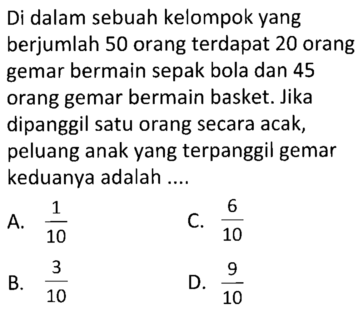 Di dalam sebuah kelompok yang berjumlah 50 orang terdapat 20 orang gemar bermain sepak bola dan 45 orang gemar bermain basket. Jika dipanggil satu orang secara acak, peluang anak yang terpanggil gemar keduanya adalah ....
 