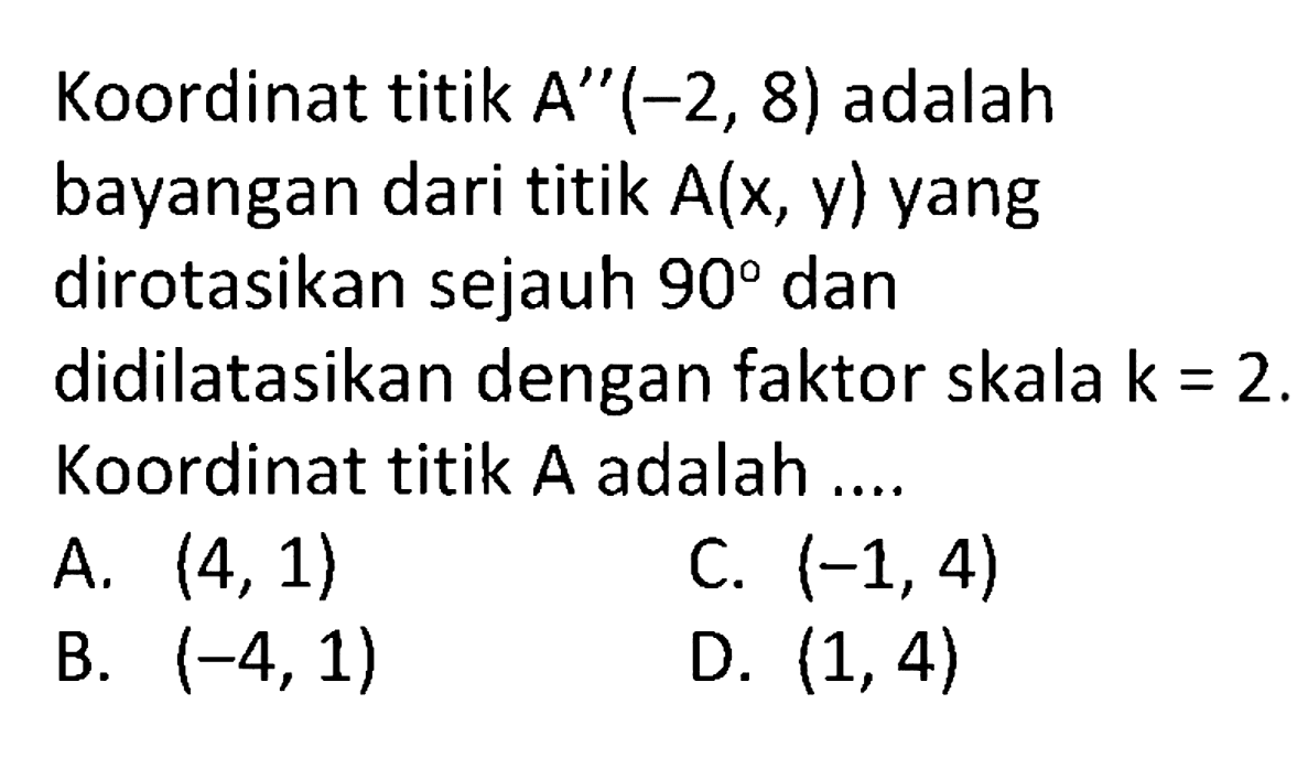 Koordinat titik  A''(-2,8)  adalah bayangan dari titik  A(x, y)  yang dirotasikan sejauh  90  dan didilatasikan dengan faktor skala  k=2 . Koordinat titik  A  adalah ....