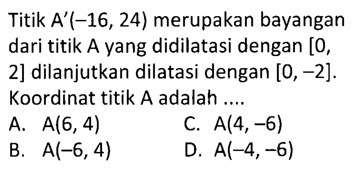 Titik  A'(-16,24)  merupakan bayangan dari titik A yang didilatasi dengan [0, 2] dilanjutkan dilatasi dengan  [0,-2] . Koordinat titik  A  adalah ....