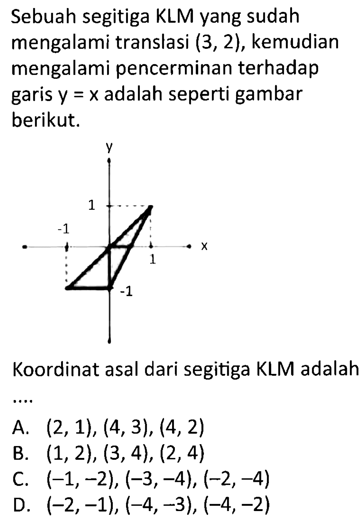 Sebuah segitiga KLM yang sudah mengalami translasi (3, 2), kemudian mengalami pencerminan terhadap garis y = x adalah seperti gambar berikut. 
y 1 -1 1 X -1 
Koordinat asal dari segitiga KLM adalah ....