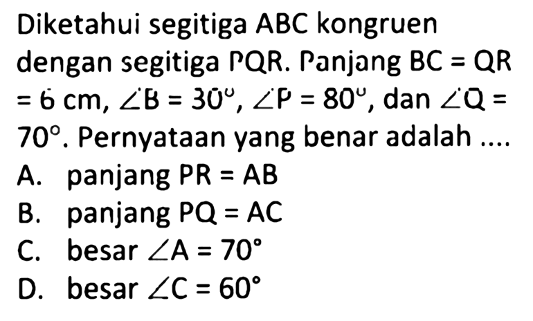 Diketahui segitiga ABC kongruen dengan segitiga PQR. Panjang BC = QR = 6 cm, sudut B = 30, sudut P = 80, dan sudut Q = 70. Pernyataan yang benar adalah 
A. panjang PR = AB 
B. panjang PQ = AC
C. besar sudut A = 70
D. besar sudut C = 60